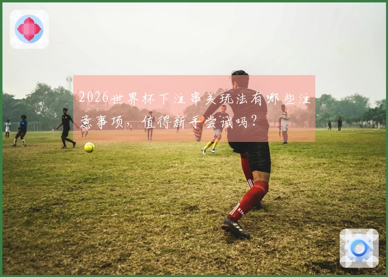 2026世界杯下注串关玩法有哪些注意事项,值得新手尝试吗?