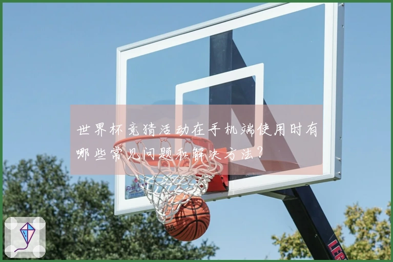 世界杯竞猜活动在手机端使用时有哪些常见问题和解决方法?