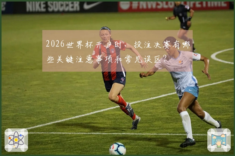 2026世界杯开户时,投注决赛有哪些关键注意事项和常见误区?