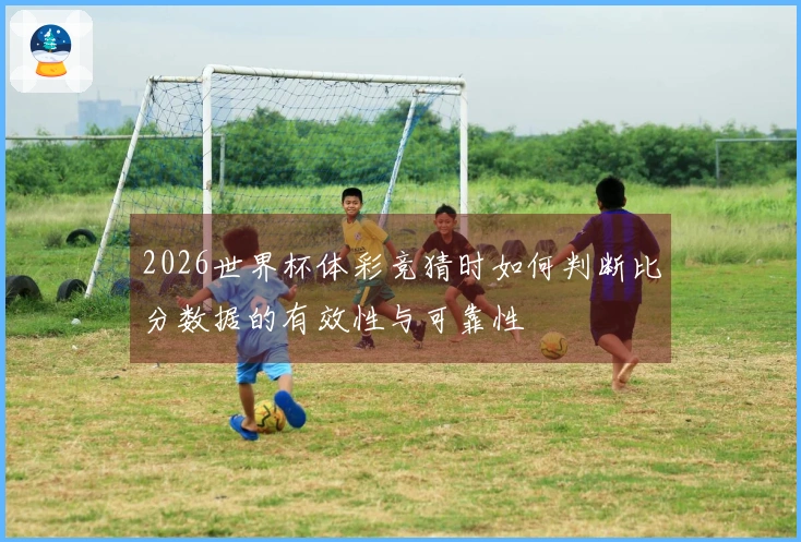 2026世界杯体彩竞猜时如何判断比分数据的有效性与可靠性