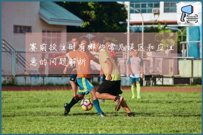 赛前投注时有哪些常见误区和应注意的问题解析